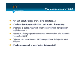 Why manage research data?




Not just about storage or avoiding data loss…!
It’s about knowing what to keep and what to throw away…
Important to extract maximum return on investment from publicly
funded research.
Access to underlying data is essential for verification and therefore
research integrity.
Opportunities to extract more knowledge from existing data, new
analysis.
It’s about making the most out of data created!
 