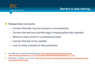 Barriers to data sharing…




 Researchers concerns:
     – Concern that data may be misused or misunderstood.
     – Concern that will lose scientific edge if sharing before fully exploited.
     – Desire to retain control of a professional asset.
     – Concern that will not be credited.
     – Lack of career rewards for data publication.


   See ODE report, using Parse.Insight findings: http://www.alliancepermanentaccess.org/wp-
    content/uploads/downloads/2011/11/ODE-ReportOnIntegrationOfDataAndPublications-1_1.pdf
   RIN Report, ‘To Share or not to share’, http://www.rin.ac.uk/our-work/data-management-and-curation/share-or-not-
    share-research-data-outputs
 