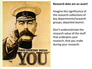 Research data are an asset!

Imagine the significance of
the research collections of
key departments/research
groups, departed alumni.

Don’t underestimate the
research value of the stuff
that underpins your
research, that you make
during your research.
 
