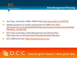 Data Management Planning




   Jez Cope, University of Bath, R360 Project http://opus.bath.ac.uk/30772/
   Detailed guidance on funder requirements for DMPs from DCC:
    http://www.dcc.ac.uk/sites/default/files/documents/resource/policy/FundersData
    PlanReqs_v4%204.pdf
   DCC How to Develop a Data Management and Sharing Plan:
    http://www.dcc.ac.uk/resources/how-guides/develop-data-plan
   DCC DMPonline tool: https://dmponline.dcc.ac.uk/
 