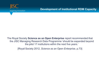 Development of Institutional RDM Capacity




The Royal Society Science as an Open Enterprise report recommended that
  the JISC Managing Research Data Programme ‘should be expanded beyond
               the pilot 17 institutions within the next five years.’
        [Royal Society 2012, Science as an Open Enterprise, p.73]
 