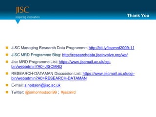 Thank You




 JISC Managing Research Data Programme: http://bit.ly/jiscmrd2009-11
 JISC MRD Programme Blog: http://researchdata.jiscinvolve.org/wp/
 Jisc MRD Programme List: https://www.jiscmail.ac.uk/cgi-
  bin/webadmin?A0=JISCMRD
 RESEARCH-DATAMAN Discussion List: https://www.jiscmail.ac.uk/cgi-
  bin/webadmin?A0=RESEARCH-DATAMAN
 E-mail: s.hodson@jisc.ac.uk
 Twitter: @simonhodson99 ; #jiscmrd
 
