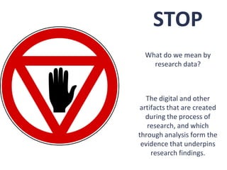 STOP
  What do we mean by
    research data?



   The digital and other
 artifacts that are created
   during the process of
   research, and which
through analysis form the
 evidence that underpins
     research findings.
 