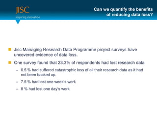 Can we quantify the benefits
                                                     of reducing data loss?




 Jisc Managing Research Data Programme project surveys have
  uncovered evidence of data loss.
 One survey found that 23.3% of respondents had lost research data
   – 0.5 % had suffered catastrophic loss of all their research data as it had
     not been backed up.
   – 7.5 % had lost one week’s work
   – 8 % had lost one day’s work
 
