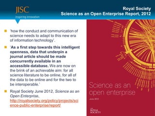 Royal Society
                                  Science as an Open Enterprise Report, 2012



 ‘how the conduct and communication of
  science needs to adapt to this new era
  of information technology’.
 ‘As a first step towards this intelligent
  openness, data that underpin a
  journal article should be made
  concurrently available in an
  accessible database. We are now on
  the brink of an achievable aim: for all
  science literature to be online, for all of
  the data to be online and for the two to
  be interoperable.’
 Royal Society June 2012, Science as an
  Open Enterprise,
  http://royalsociety.org/policy/projects/sci
  ence-public-enterprise/report/
 