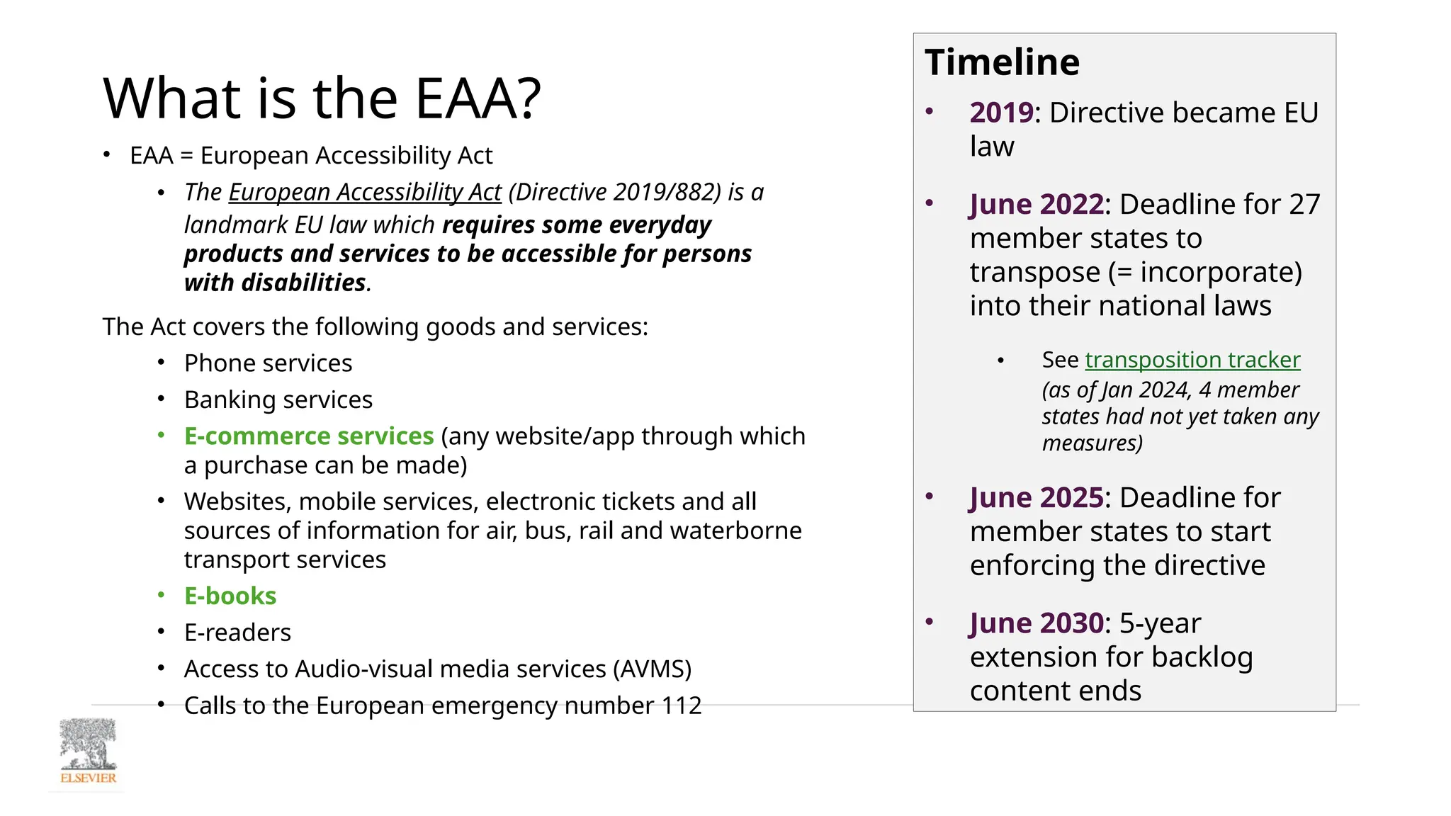 What is the EAA?
• EAA = European Accessibility Act
• The European Accessibility Act (Directive 2019/882) is a
landmark EU law which requires some everyday
products and services to be accessible for persons
with disabilities.
The Act covers the following goods and services:
• Phone services
• Banking services
• E-commerce services (any website/app through which
a purchase can be made)
• Websites, mobile services, electronic tickets and all
sources of information for air, bus, rail and waterborne
transport services
• E-books
• E-readers
• Access to Audio-visual media services (AVMS)
• Calls to the European emergency number 112
Timeline
• 2019: Directive became EU
law
• June 2022: Deadline for 27
member states to
transpose (= incorporate)
into their national laws
• See transposition tracker
(as of Jan 2024, 4 member
states had not yet taken any
measures)
• June 2025: Deadline for
member states to start
enforcing the directive
• June 2030: 5-year
extension for backlog
content ends
 