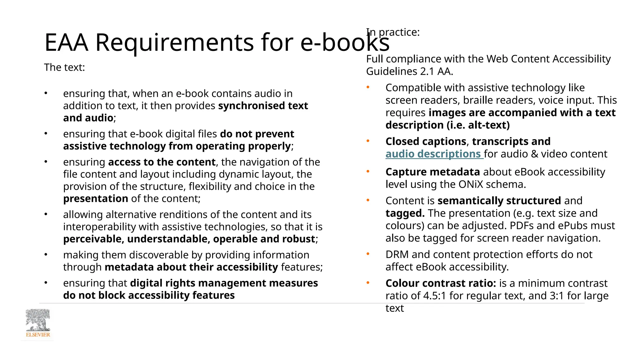 EAA Requirements for e-books
The text:
• ensuring that, when an e-book contains audio in
addition to text, it then provides synchronised text
and audio;
• ensuring that e-book digital files do not prevent
assistive technology from operating properly;
• ensuring access to the content, the navigation of the
file content and layout including dynamic layout, the
provision of the structure, flexibility and choice in the
presentation of the content;
• allowing alternative renditions of the content and its
interoperability with assistive technologies, so that it is
perceivable, understandable, operable and robust;
• making them discoverable by providing information
through metadata about their accessibility features;
• ensuring that digital rights management measures
do not block accessibility features
In practice:
Full compliance with the Web Content Accessibility
Guidelines 2.1 AA.
• Compatible with assistive technology like
screen readers, braille readers, voice input. This
requires images are accompanied with a text
description (i.e. alt-text)
• Closed captions, transcripts and
audio descriptions for audio & video content
• Capture metadata about eBook accessibility
level using the ONiX schema.
• Content is semantically structured and
tagged. The presentation (e.g. text size and
colours) can be adjusted. PDFs and ePubs must
also be tagged for screen reader navigation.
• DRM and content protection efforts do not
affect eBook accessibility.
• Colour contrast ratio: is a minimum contrast
ratio of 4.5:1 for regular text, and 3:1 for large
text
 
