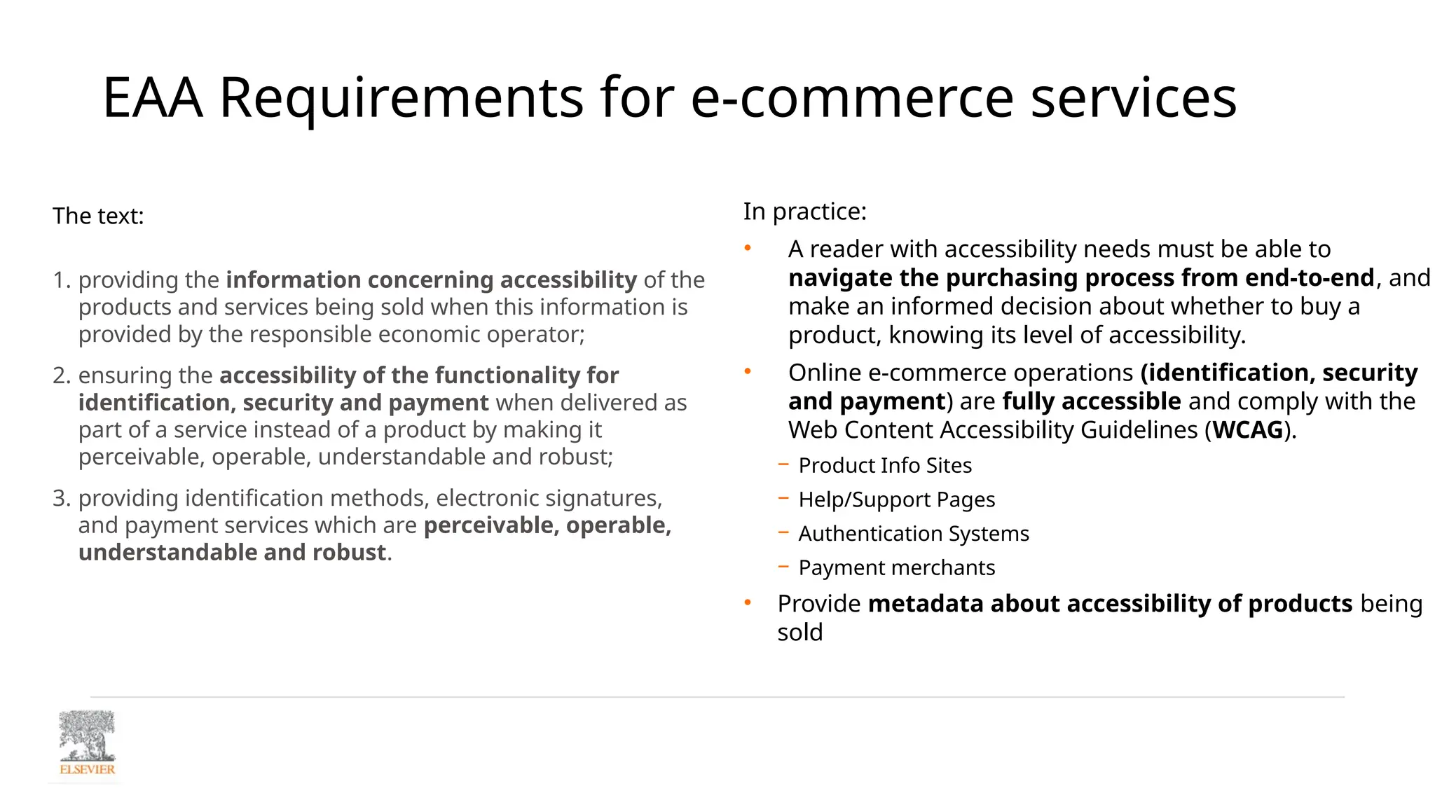 EAA Requirements for e-commerce services
The text:
1. providing the information concerning accessibility of the
products and services being sold when this information is
provided by the responsible economic operator;
2. ensuring the accessibility of the functionality for
identification, security and payment when delivered as
part of a service instead of a product by making it
perceivable, operable, understandable and robust;
3. providing identification methods, electronic signatures,
and payment services which are perceivable, operable,
understandable and robust.
In practice:
• A reader with accessibility needs must be able to
navigate the purchasing process from end-to-end, and
make an informed decision about whether to buy a
product, knowing its level of accessibility.
• Online e-commerce operations (identification, security
and payment) are fully accessible and comply with the
Web Content Accessibility Guidelines (WCAG).
− Product Info Sites
− Help/Support Pages
− Authentication Systems
− Payment merchants
• Provide metadata about accessibility of products being
sold
 
