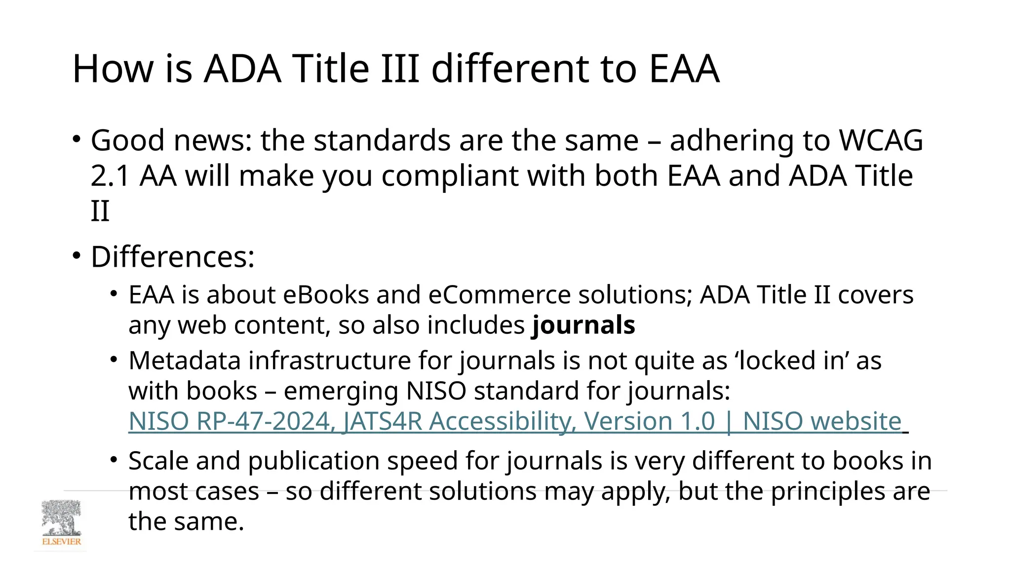 How is ADA Title III different to EAA
• Good news: the standards are the same – adhering to WCAG
2.1 AA will make you compliant with both EAA and ADA Title
II
• Differences:
• EAA is about eBooks and eCommerce solutions; ADA Title II covers
any web content, so also includes journals
• Metadata infrastructure for journals is not quite as ‘locked in’ as
with books – emerging NISO standard for journals:
NISO RP-47-2024, JATS4R Accessibility, Version 1.0 | NISO website
• Scale and publication speed for journals is very different to books in
most cases – so different solutions may apply, but the principles are
the same.
 
