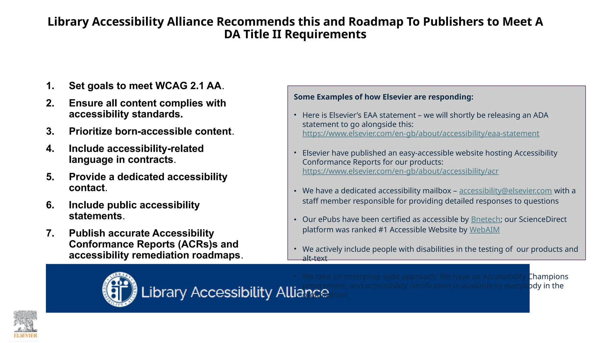 1. Set goals to meet WCAG 2.1 AA.
2. Ensure all content complies with
accessibility standards.
3. Prioritize born-accessible content.
4. Include accessibility-related
language in contracts.
5. Provide a dedicated accessibility
contact.
6. Include public accessibility
statements.
7. Publish accurate Accessibility
Conformance Reports (ACRs)s and
accessibility remediation roadmaps.
Library Accessibility Alliance Recommends this and Roadmap To Publishers to Meet A
DA Title II Requirements
Some Examples of how Elsevier are responding:
• Here is Elsevier’s EAA statement – we will shortly be releasing an ADA
statement to go alongside this:
https://www.elsevier.com/en-gb/about/accessibility/eaa-statement
• Elsevier have published an easy-accessible website hosting Accessibility
Conformance Reports for our products:
https://www.elsevier.com/en-gb/about/accessibility/acr
• We have a dedicated accessibility mailbox – accessibility@elsevier.com with a
staff member responsible for providing detailed responses to questions
• Our ePubs have been certified as accessible by Bnetech; our ScienceDirect
platform was ranked #1 Accessible Website by WebAIM
• We actively include people with disabilities in the testing of our products and
alt-text
• We take an enterprise wide approach: We have an Accessibility Champions
programme, and accessibility certification is available to everybody in the
organization.
 