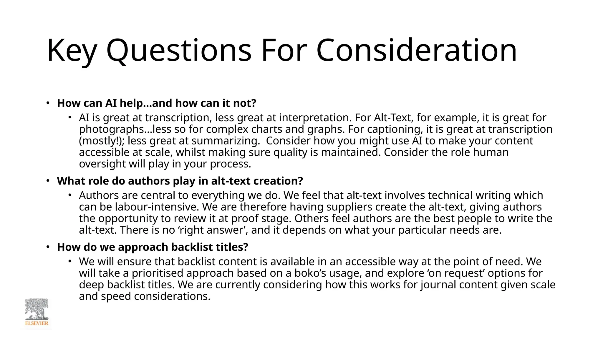 Key Questions For Consideration
• How can AI help…and how can it not?
• AI is great at transcription, less great at interpretation. For Alt-Text, for example, it is great for
photographs…less so for complex charts and graphs. For captioning, it is great at transcription
(mostly!); less great at summarizing. Consider how you might use AI to make your content
accessible at scale, whilst making sure quality is maintained. Consider the role human
oversight will play in your process.
• What role do authors play in alt-text creation?
• Authors are central to everything we do. We feel that alt-text involves technical writing which
can be labour-intensive. We are therefore having suppliers create the alt-text, giving authors
the opportunity to review it at proof stage. Others feel authors are the best people to write the
alt-text. There is no ‘right answer’, and it depends on what your particular needs are.
• How do we approach backlist titles?
• We will ensure that backlist content is available in an accessible way at the point of need. We
will take a prioritised approach based on a boko’s usage, and explore ‘on request’ options for
deep backlist titles. We are currently considering how this works for journal content given scale
and speed considerations.
 