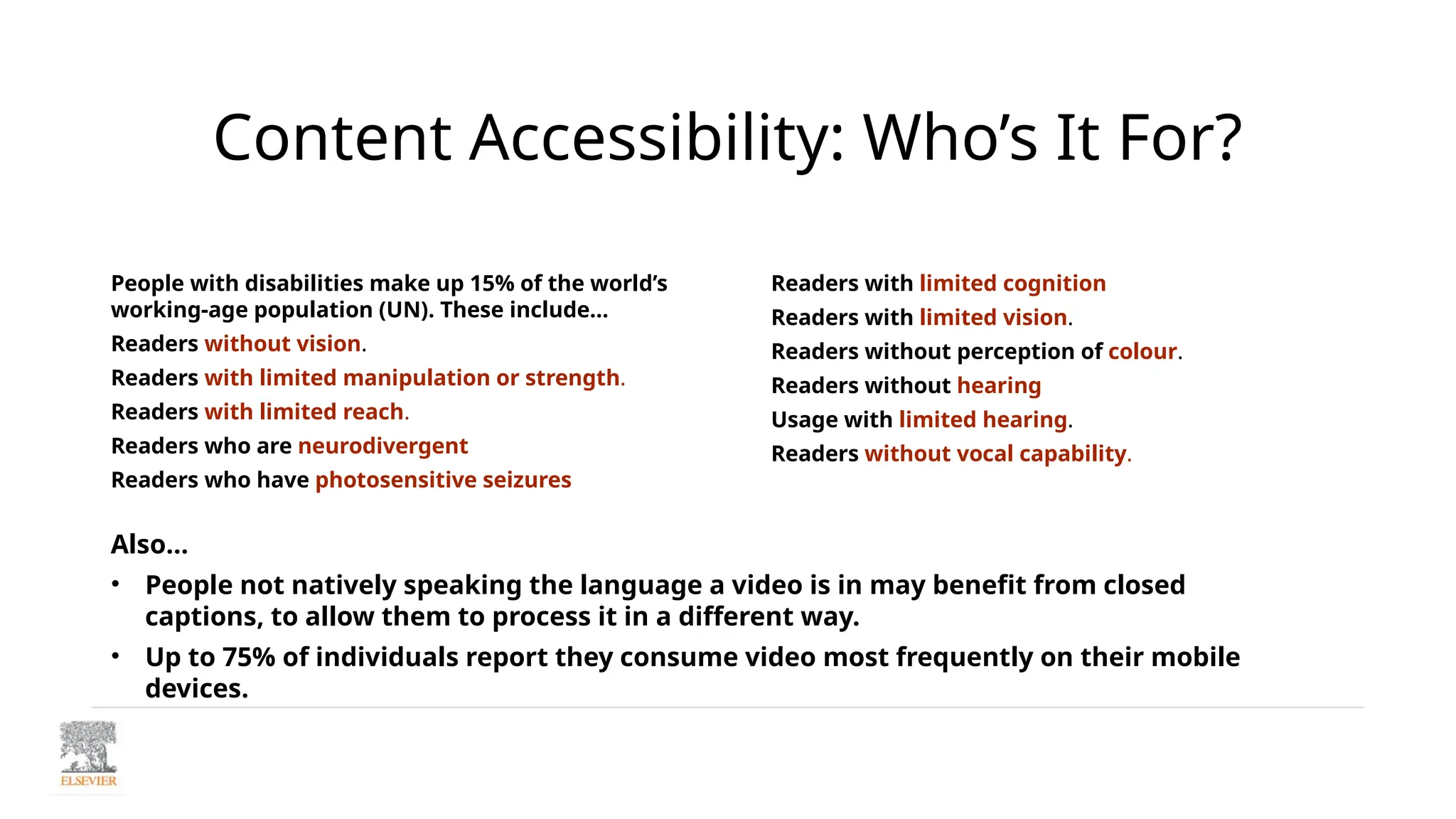 Content Accessibility: Who’s It For?
People with disabilities make up 15% of the world’s
working-age population (UN). These include…
Readers without vision.
Readers with limited manipulation or strength.
Readers with limited reach.
Readers who are neurodivergent
Readers who have photosensitive seizures
Readers with limited cognition
Readers with limited vision.
Readers without perception of colour.
Readers without hearing
Usage with limited hearing.
Readers without vocal capability.
Also…
• People not natively speaking the language a video is in may benefit from closed
captions, to allow them to process it in a different way.
• Up to 75% of individuals report they consume video most frequently on their mobile
devices.
 