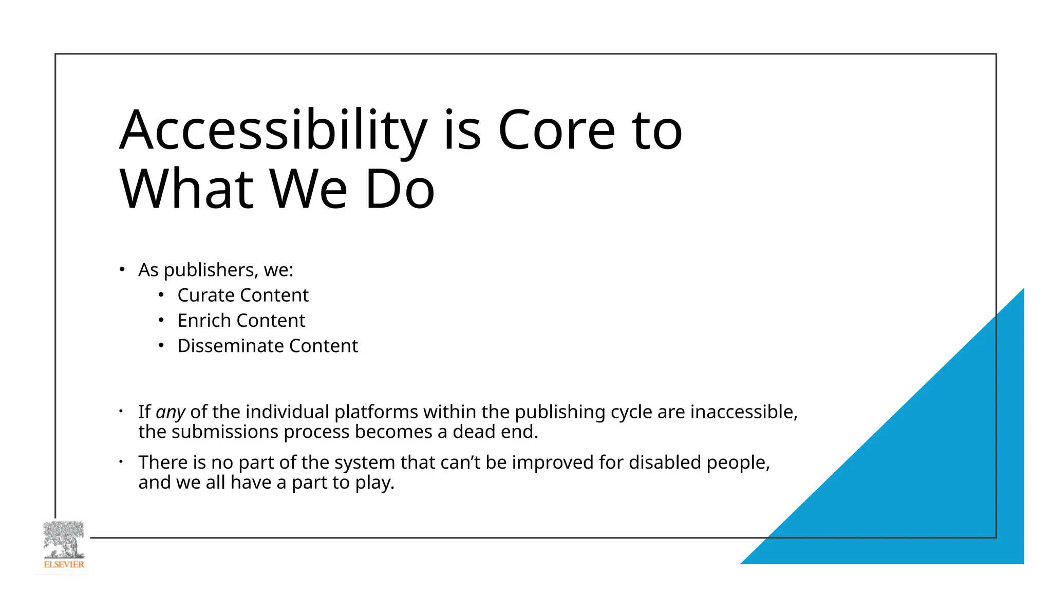 Accessibility is Core to
What We Do
• As publishers, we:
• Curate Content
• Enrich Content
• Disseminate Content
• If any of the individual platforms within the publishing cycle are inaccessible,
the submissions process becomes a dead end.
• There is no part of the system that can’t be improved for disabled people,
and we all have a part to play.
 