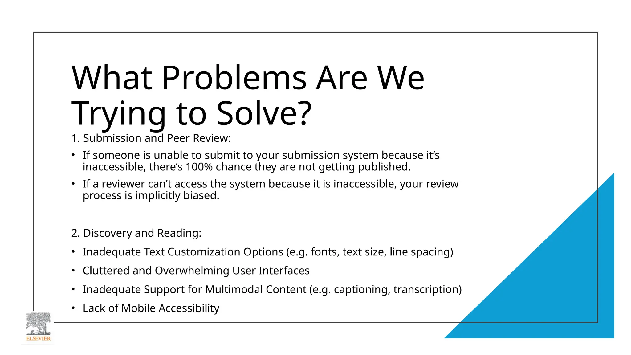 What Problems Are We
Trying to Solve?
1. Submission and Peer Review:
• If someone is unable to submit to your submission system because it’s
inaccessible, there’s 100% chance they are not getting published.
• If a reviewer can’t access the system because it is inaccessible, your review
process is implicitly biased.
2. Discovery and Reading:
• Inadequate Text Customization Options (e.g. fonts, text size, line spacing)
• Cluttered and Overwhelming User Interfaces
• Inadequate Support for Multimodal Content (e.g. captioning, transcription)
• Lack of Mobile Accessibility
 