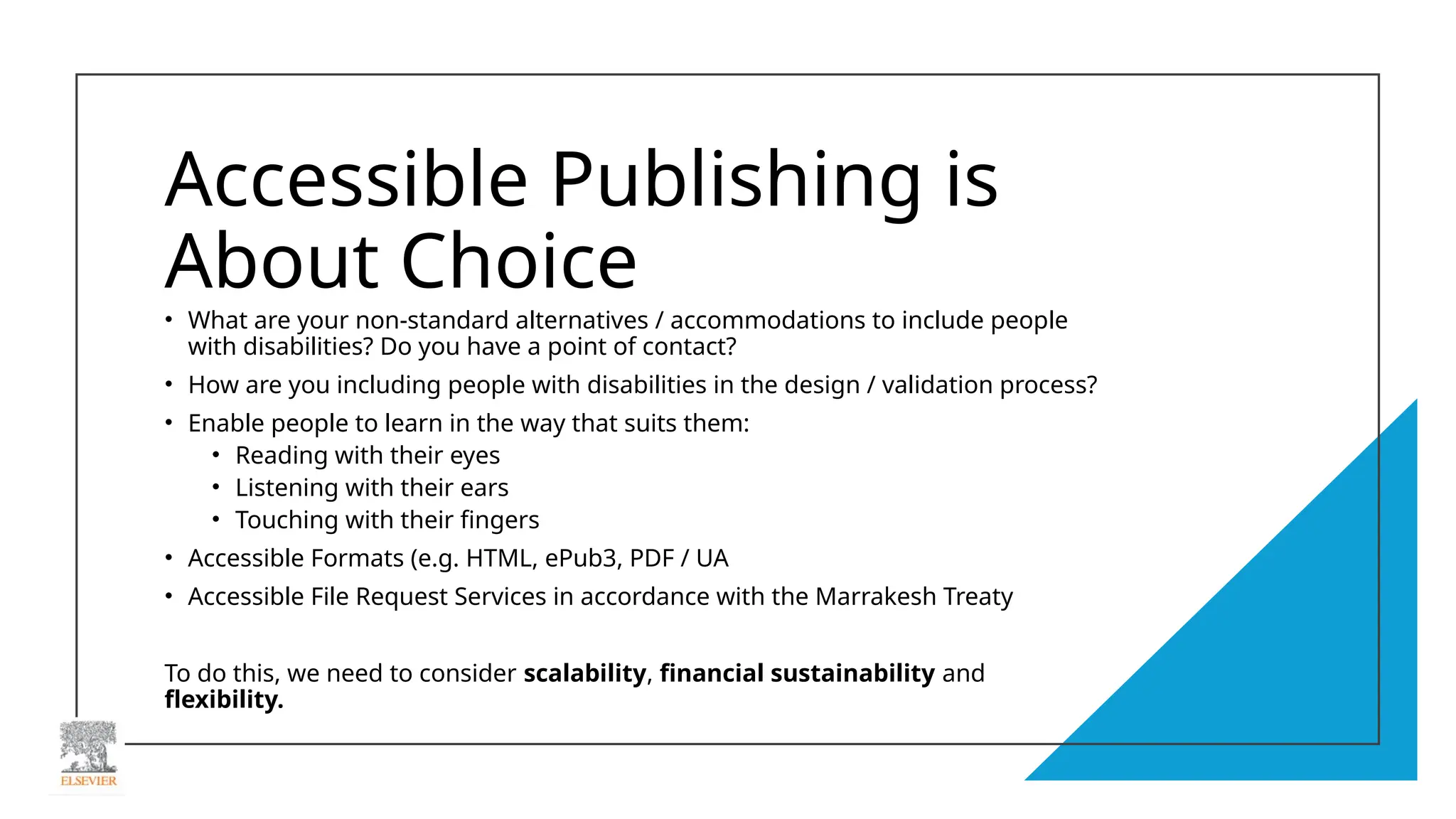 Accessible Publishing is
About Choice
• What are your non-standard alternatives / accommodations to include people
with disabilities? Do you have a point of contact?
• How are you including people with disabilities in the design / validation process?
• Enable people to learn in the way that suits them:
• Reading with their eyes
• Listening with their ears
• Touching with their fingers
• Accessible Formats (e.g. HTML, ePub3, PDF / UA
• Accessible File Request Services in accordance with the Marrakesh Treaty
To do this, we need to consider scalability, financial sustainability and
flexibility.
 