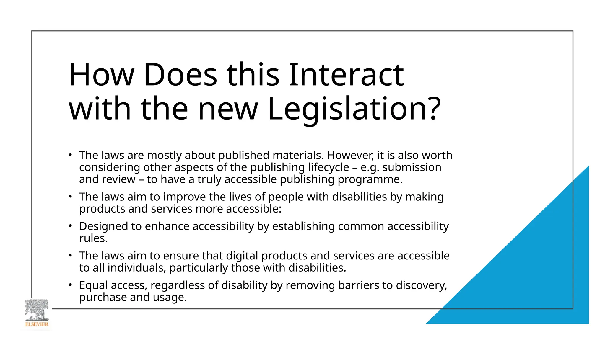 How Does this Interact
with the new Legislation?
• The laws are mostly about published materials. However, it is also worth
considering other aspects of the publishing lifecycle – e.g. submission
and review – to have a truly accessible publishing programme.
• The laws aim to improve the lives of people with disabilities by making
products and services more accessible:
• Designed to enhance accessibility by establishing common accessibility
rules.
• The laws aim to ensure that digital products and services are accessible
to all individuals, particularly those with disabilities.
• Equal access, regardless of disability by removing barriers to discovery,
purchase and usage.
 