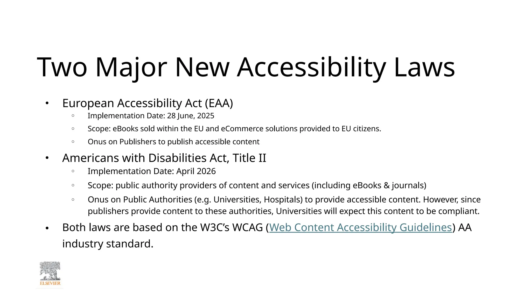 Two Major New Accessibility Laws
● European Accessibility Act (EAA)
○ Implementation Date: 28 June, 2025
○ Scope: eBooks sold within the EU and eCommerce solutions provided to EU citizens.
○ Onus on Publishers to publish accessible content
● Americans with Disabilities Act, Title II
○ Implementation Date: April 2026
○ Scope: public authority providers of content and services (including eBooks & journals)
○ Onus on Public Authorities (e.g. Universities, Hospitals) to provide accessible content. However, since
publishers provide content to these authorities, Universities will expect this content to be compliant.
● Both laws are based on the W3C’s WCAG (Web Content Accessibility Guidelines) AA
industry standard.
 