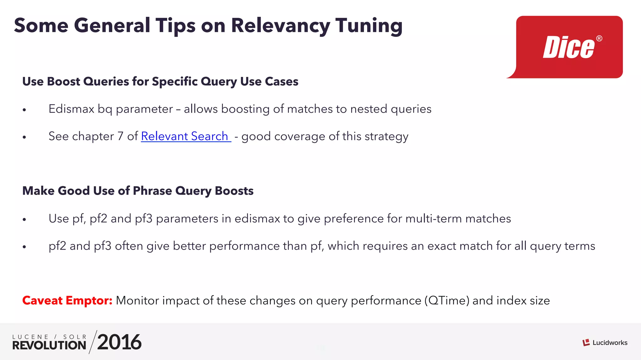 10
Use Boost Queries for Speciﬁc Query Use Cases
•  Edismax bq parameter – allows boosting of matches to nested queries
•  See chapter 7 of Relevant Search - good coverage of this strategy
Make Good Use of Phrase Query Boosts
•  Use pf, pf2 and pf3 parameters in edismax to give preference for multi-term matches
•  pf2 and pf3 often give better performance than pf, which requires an exact match for all query terms
Caveat Emptor: Monitor impact of these changes on query performance (QTime) and index size
Some General Tips on Relevancy Tuning
 
