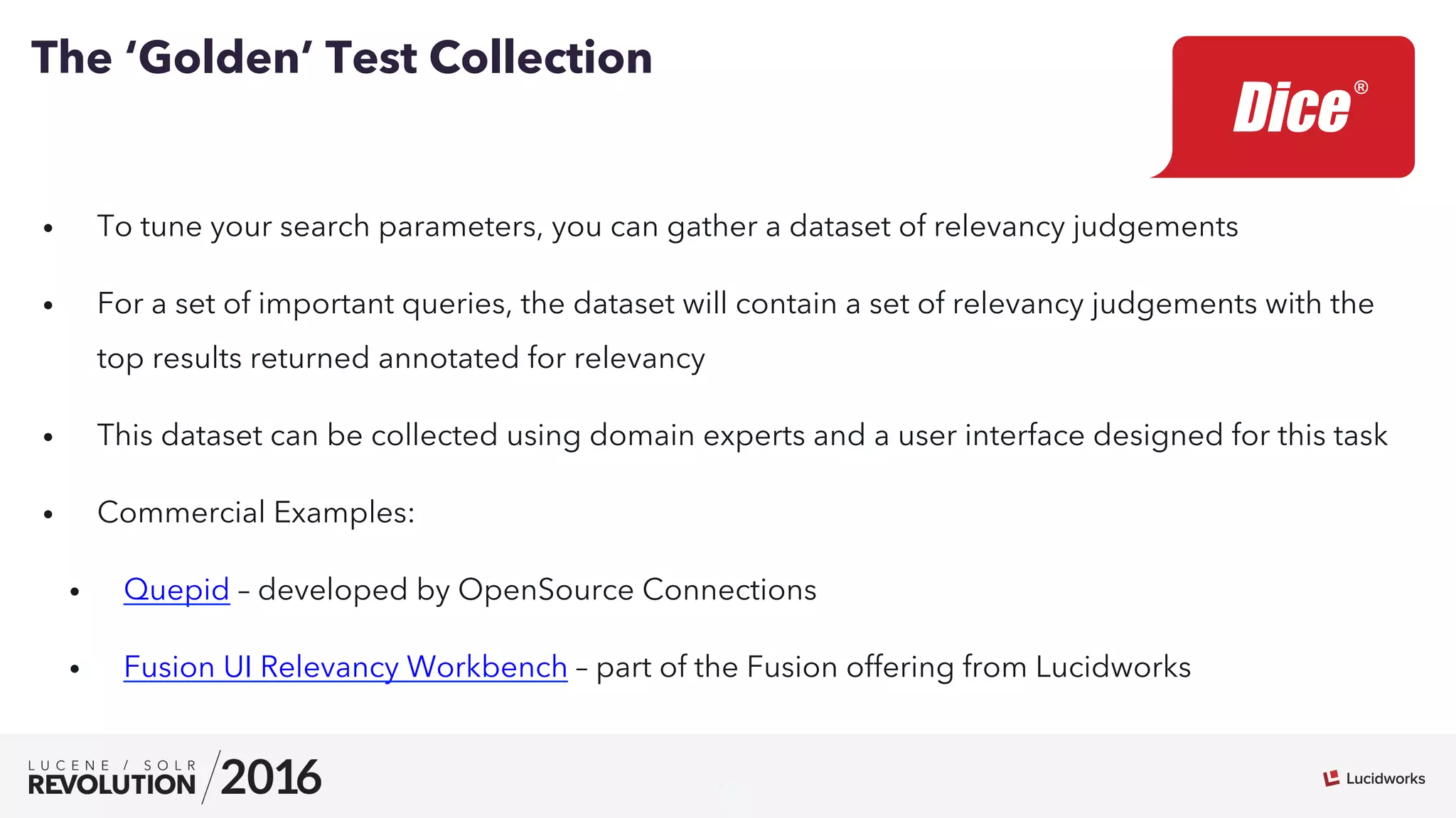 11
•  To tune your search parameters, you can gather a dataset of relevancy judgements
•  For a set of important queries, the dataset will contain a set of relevancy judgements with the
top results returned annotated for relevancy
•  This dataset can be collected using domain experts and a user interface designed for this task
•  Commercial Examples:
•  Quepid – developed by OpenSource Connections
•  Fusion UI Relevancy Workbench – part of the Fusion offering from Lucidworks
The ‘Golden’ Test Collection
 