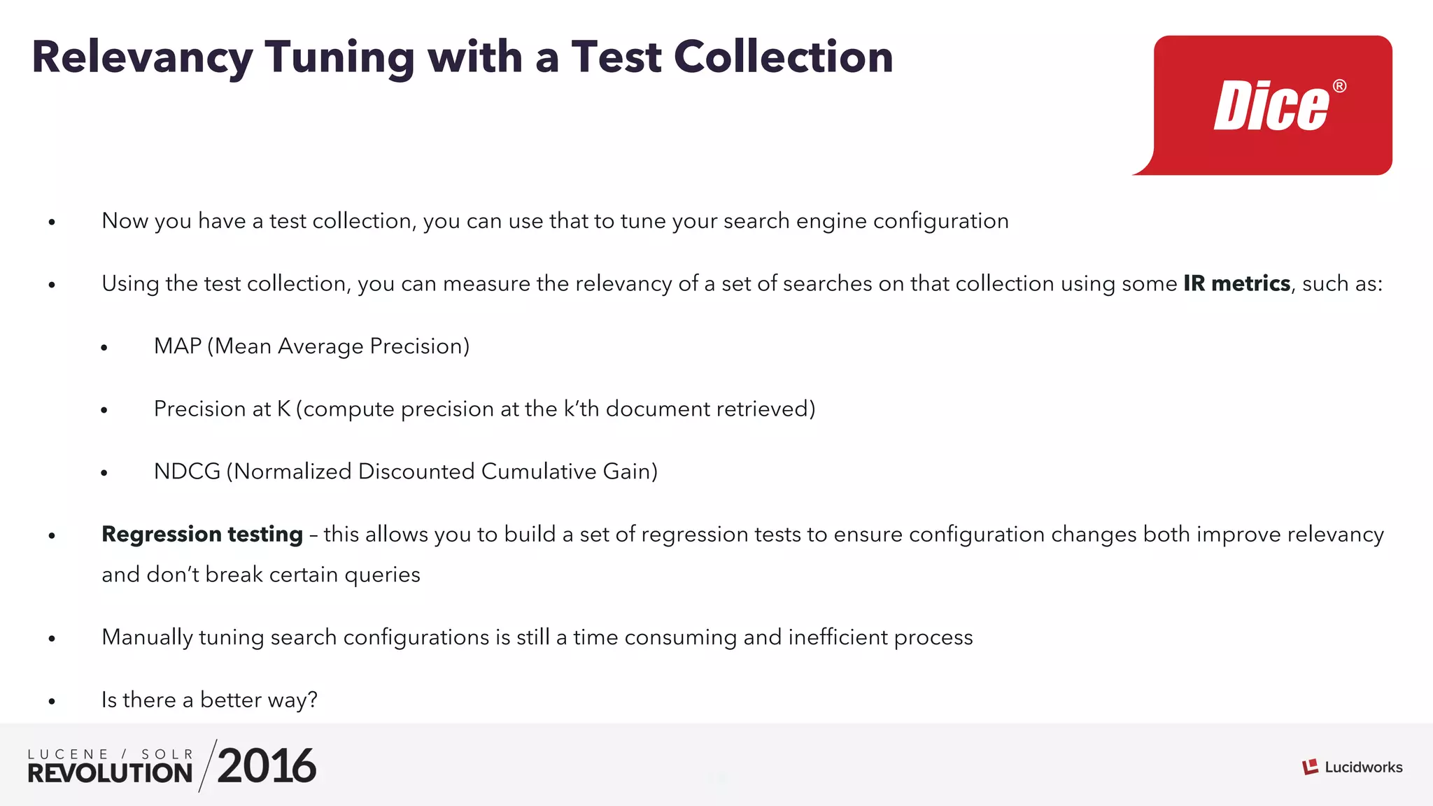 14
•  Now you have a test collection, you can use that to tune your search engine conﬁguration
•  Using the test collection, you can measure the relevancy of a set of searches on that collection using some IR metrics, such as:
•  MAP (Mean Average Precision)
•  Precision at K (compute precision at the k’th document retrieved)
•  NDCG (Normalized Discounted Cumulative Gain)
•  Regression testing – this allows you to build a set of regression tests to ensure conﬁguration changes both improve relevancy
and don’t break certain queries
•  Manually tuning search conﬁgurations is still a time consuming and inefﬁcient process
•  Is there a better way?
Relevancy Tuning with a Test Collection
 