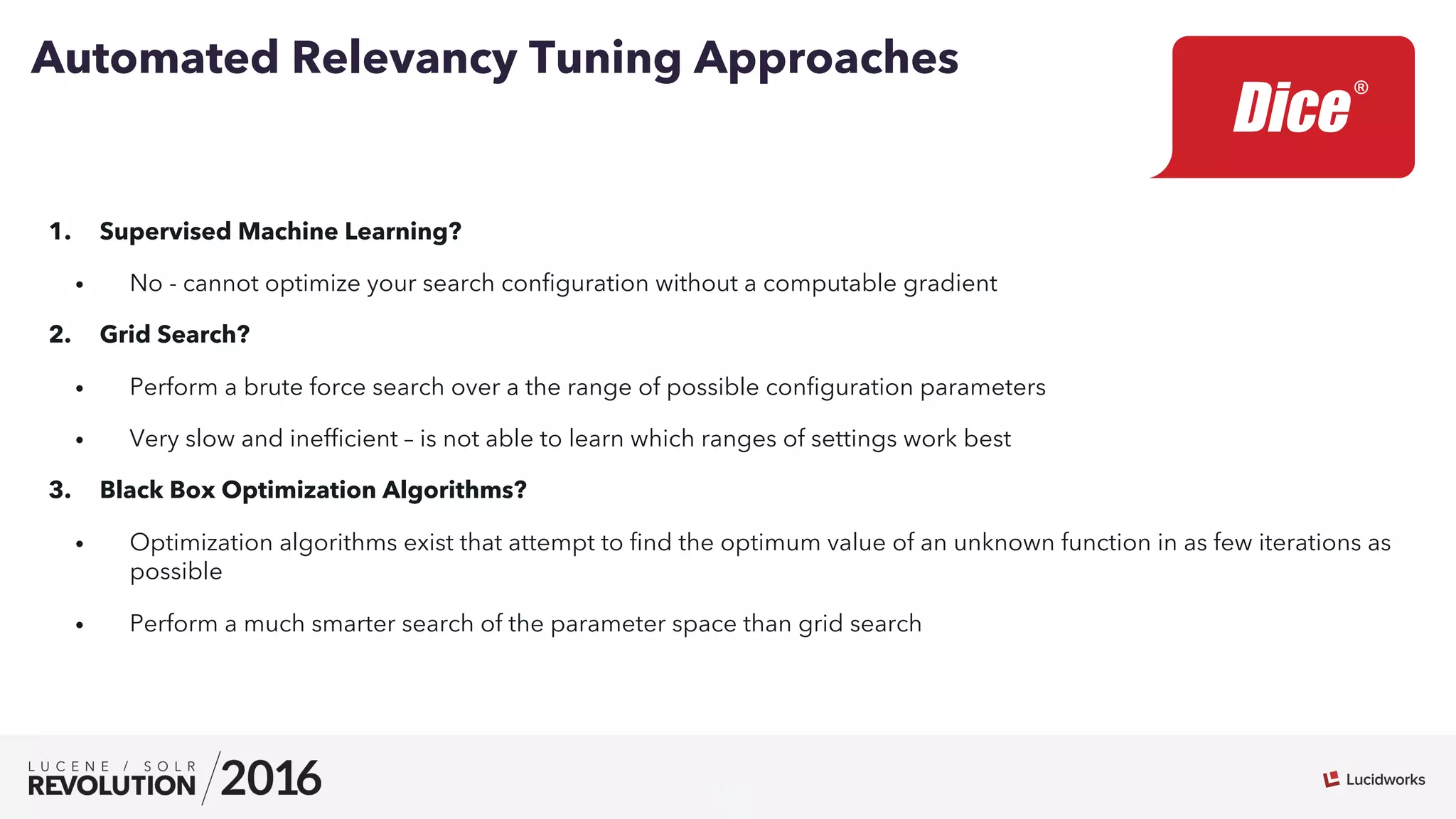 15
1.  Supervised Machine Learning?
•  No - cannot optimize your search conﬁguration without a computable gradient
2.  Grid Search?
•  Perform a brute force search over a the range of possible conﬁguration parameters
•  Very slow and inefﬁcient – is not able to learn which ranges of settings work best
3.  Black Box Optimization Algorithms?
•  Optimization algorithms exist that attempt to ﬁnd the optimum value of an unknown function in as few iterations as
possible
•  Perform a much smarter search of the parameter space than grid search
Automated Relevancy Tuning Approaches
 