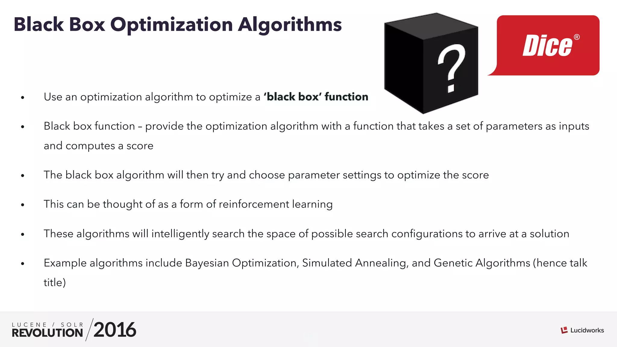 16
•  Use an optimization algorithm to optimize a ‘black box’ function
•  Black box function – provide the optimization algorithm with a function that takes a set of parameters as inputs
and computes a score
•  The black box algorithm will then try and choose parameter settings to optimize the score
•  This can be thought of as a form of reinforcement learning
•  These algorithms will intelligently search the space of possible search conﬁgurations to arrive at a solution
•  Example algorithms include Bayesian Optimization, Simulated Annealing, and Genetic Algorithms (hence talk
title)
Black Box Optimization Algorithms
 