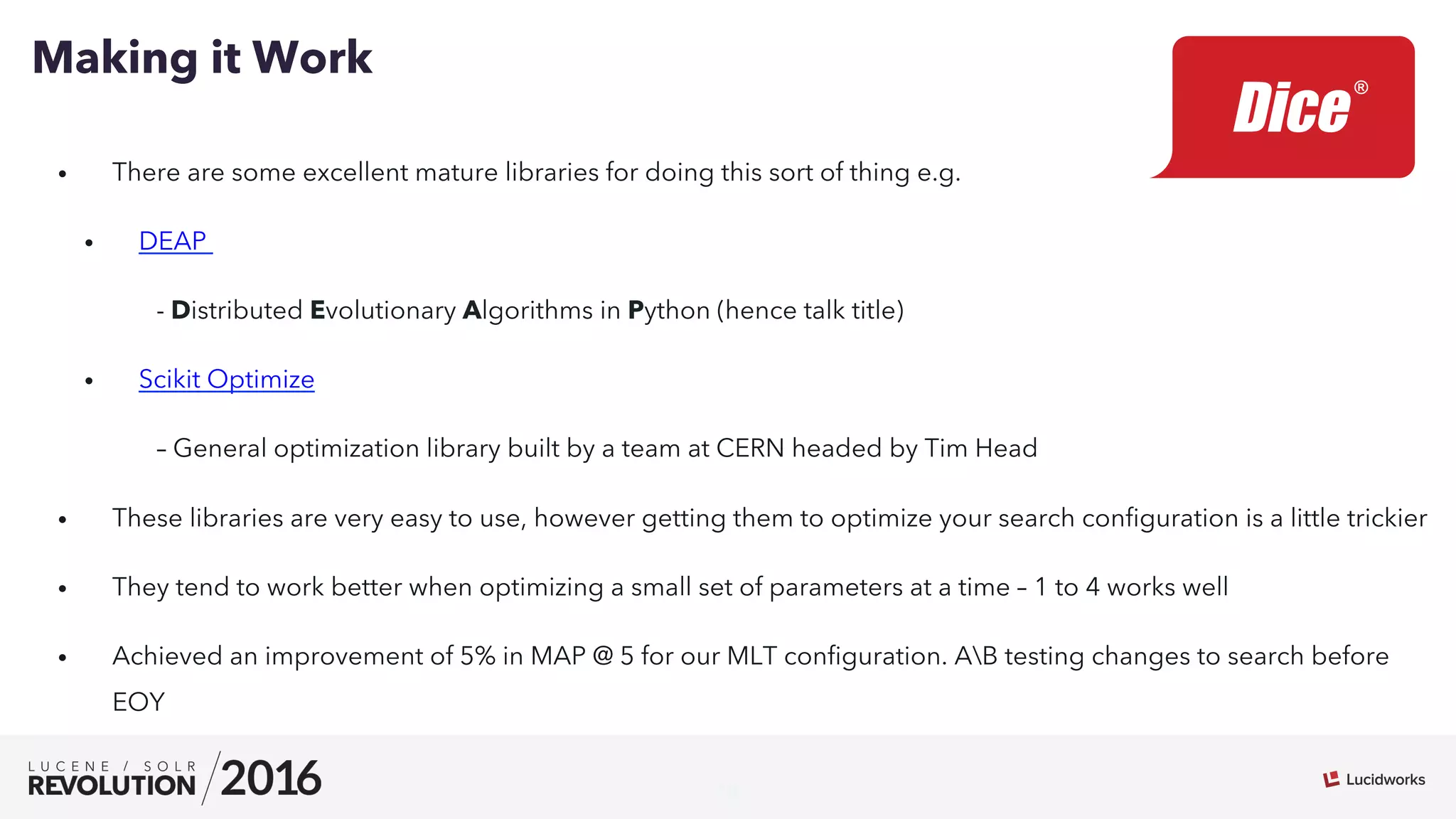 18
•  There are some excellent mature libraries for doing this sort of thing e.g.
•  DEAP
- Distributed Evolutionary Algorithms in Python (hence talk title)
•  Scikit Optimize
– General optimization library built by a team at CERN headed by Tim Head
•  These libraries are very easy to use, however getting them to optimize your search conﬁguration is a little trickier
•  They tend to work better when optimizing a small set of parameters at a time – 1 to 4 works well
•  Achieved an improvement of 5% in MAP @ 5 for our MLT conﬁguration. AB testing changes to search before
EOY
Making it Work
 