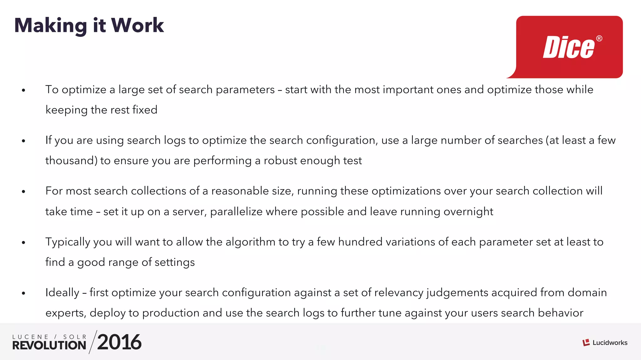 19
•  To optimize a large set of search parameters – start with the most important ones and optimize those while
keeping the rest ﬁxed
•  If you are using search logs to optimize the search conﬁguration, use a large number of searches (at least a few
thousand) to ensure you are performing a robust enough test
•  For most search collections of a reasonable size, running these optimizations over your search collection will
take time – set it up on a server, parallelize where possible and leave running overnight
•  Typically you will want to allow the algorithm to try a few hundred variations of each parameter set at least to
ﬁnd a good range of settings
•  Ideally – ﬁrst optimize your search conﬁguration against a set of relevancy judgements acquired from domain
experts, deploy to production and use the search logs to further tune against your users search behavior
Making it Work
 