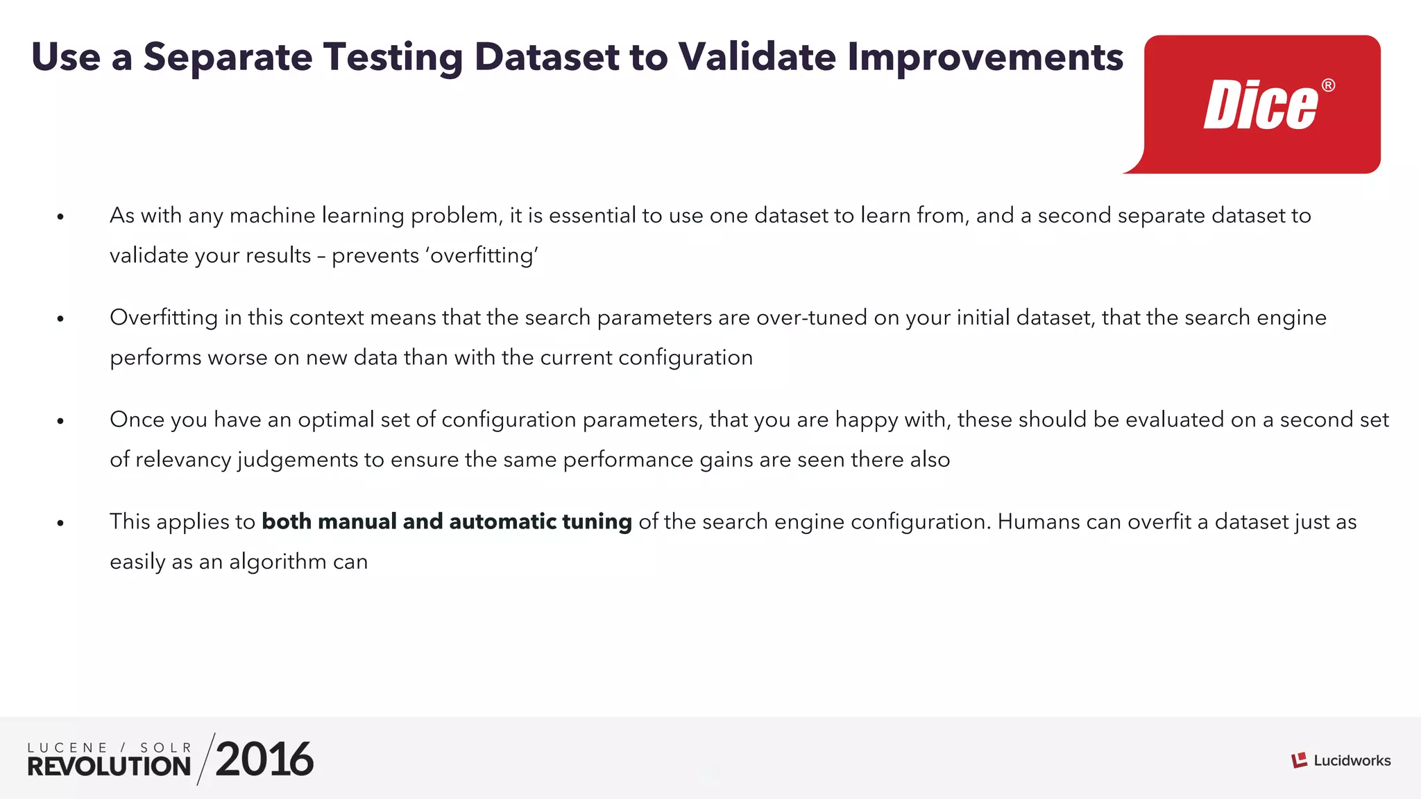 20
•  As with any machine learning problem, it is essential to use one dataset to learn from, and a second separate dataset to
validate your results – prevents ‘overﬁtting’
•  Overﬁtting in this context means that the search parameters are over-tuned on your initial dataset, that the search engine
performs worse on new data than with the current conﬁguration
•  Once you have an optimal set of conﬁguration parameters, that you are happy with, these should be evaluated on a second set
of relevancy judgements to ensure the same performance gains are seen there also
•  This applies to both manual and automatic tuning of the search engine conﬁguration. Humans can overﬁt a dataset just as
easily as an algorithm can
Use a Separate Testing Dataset to Validate Improvements
 