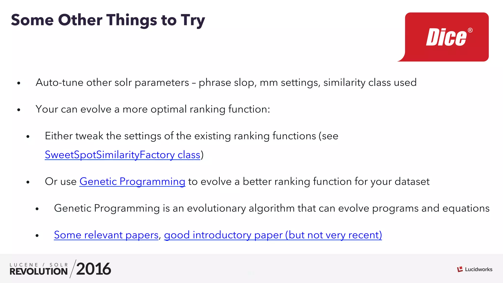 21
•  Auto-tune other solr parameters – phrase slop, mm settings, similarity class used
•  Your can evolve a more optimal ranking function:
•  Either tweak the settings of the existing ranking functions (see
SweetSpotSimilarityFactory class)
•  Or use Genetic Programming to evolve a better ranking function for your dataset
•  Genetic Programming is an evolutionary algorithm that can evolve programs and equations
•  Some relevant papers, good introductory paper (but not very recent)
Some Other Things to Try
 