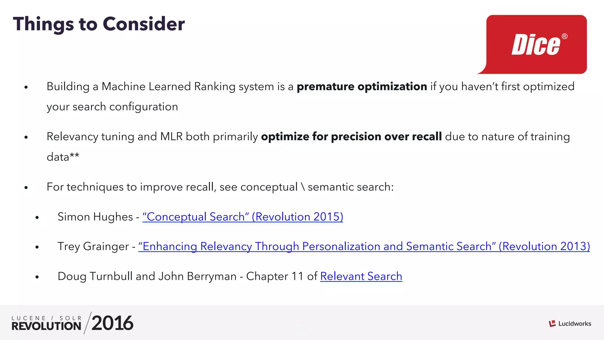 22
•  Building a Machine Learned Ranking system is a premature optimization if you haven’t ﬁrst optimized
your search conﬁguration
•  Relevancy tuning and MLR both primarily optimize for precision over recall due to nature of training
data**
•  For techniques to improve recall, see conceptual  semantic search:
•  Simon Hughes - “Conceptual Search” (Revolution 2015)
•  Trey Grainger - “Enhancing Relevancy Through Personalization and Semantic Search” (Revolution 2013)
•  Doug Turnbull and John Berryman - Chapter 11 of Relevant Search
Things to Consider
 
