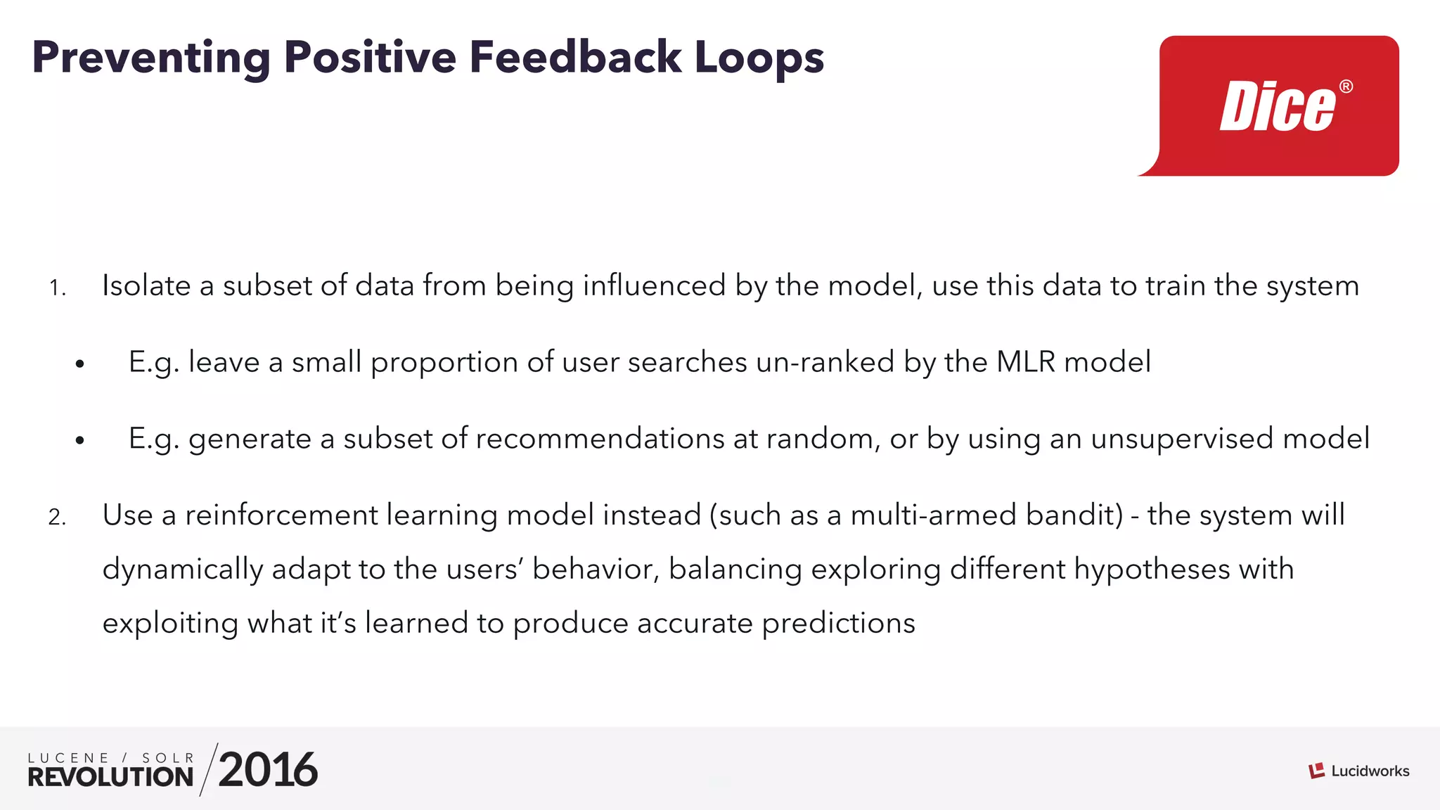 26
1.  Isolate a subset of data from being inﬂuenced by the model, use this data to train the system
•  E.g. leave a small proportion of user searches un-ranked by the MLR model
•  E.g. generate a subset of recommendations at random, or by using an unsupervised model
2.  Use a reinforcement learning model instead (such as a multi-armed bandit) - the system will
dynamically adapt to the users’ behavior, balancing exploring different hypotheses with
exploiting what it’s learned to produce accurate predictions
Preventing Positive Feedback Loops
 