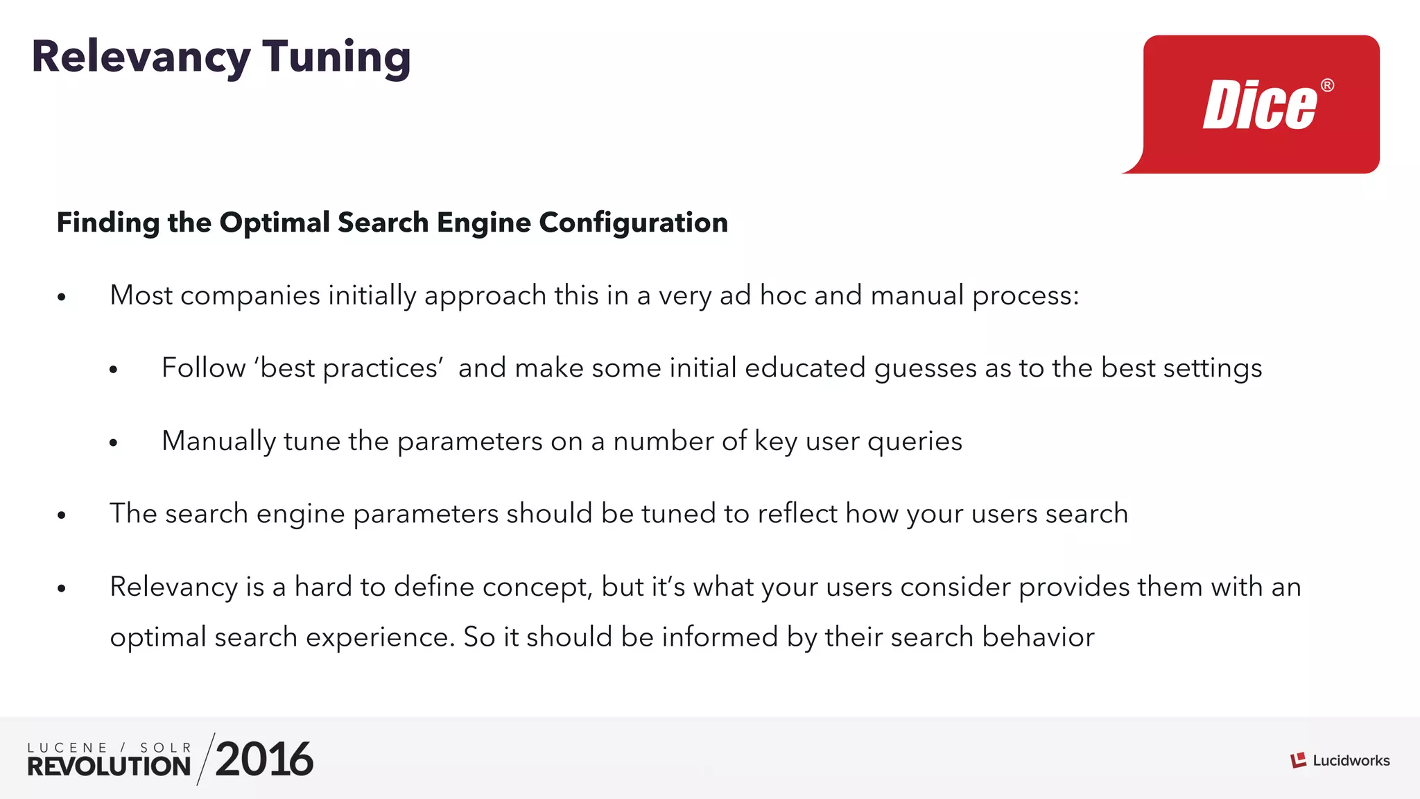 7
Finding the Optimal Search Engine Conﬁguration
•  Most companies initially approach this in a very ad hoc and manual process:
•  Follow ‘best practices’ and make some initial educated guesses as to the best settings
•  Manually tune the parameters on a number of key user queries
•  The search engine parameters should be tuned to reﬂect how your users search
•  Relevancy is a hard to deﬁne concept, but it’s what your users consider provides them with an
optimal search experience. So it should be informed by their search behavior
Relevancy Tuning
 