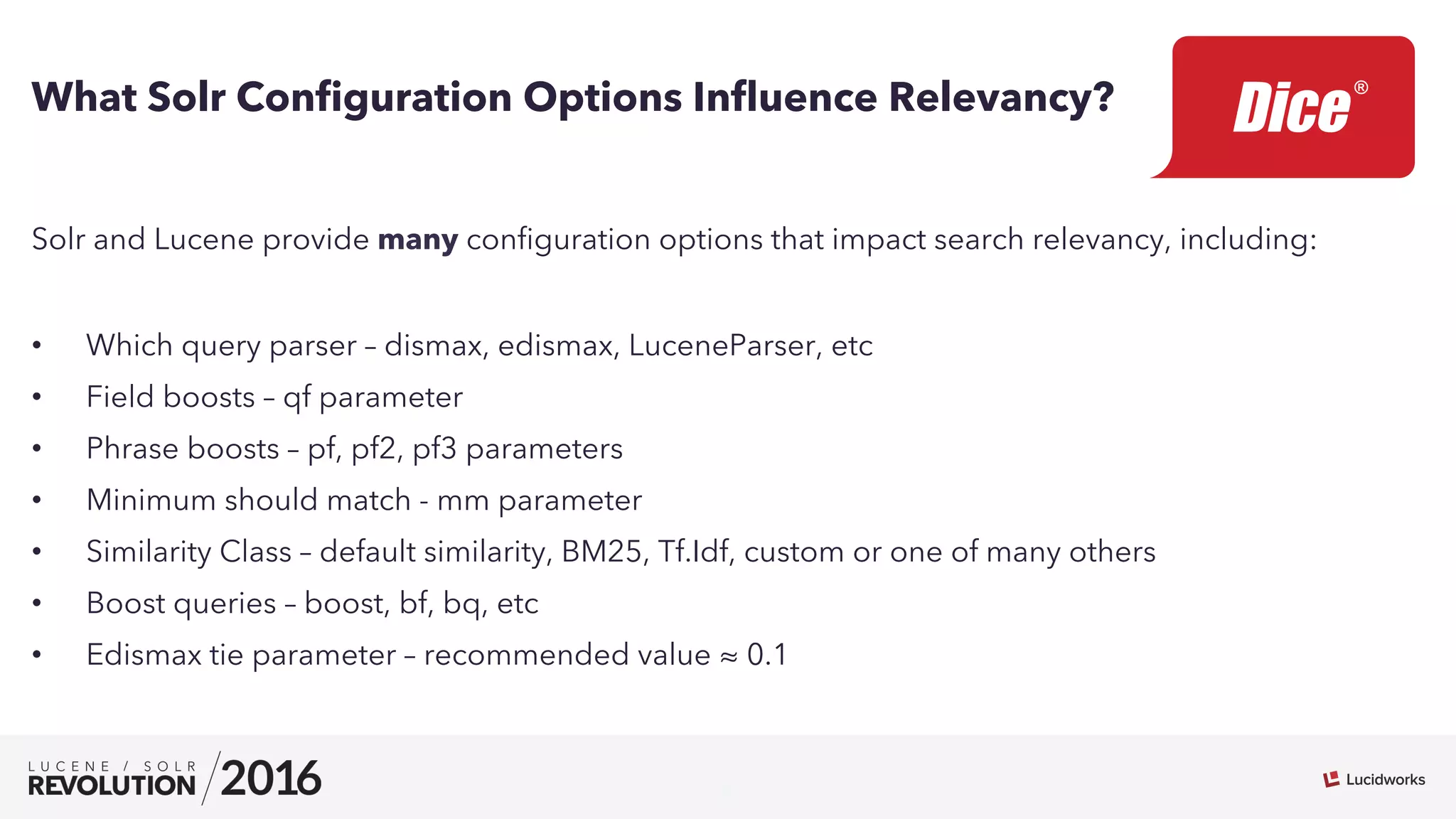 8
What Solr Conﬁguration Options Inﬂuence Relevancy?
Solr and Lucene provide many conﬁguration options that impact search relevancy, including:
•  Which query parser – dismax, edismax, LuceneParser, etc
•  Field boosts – qf parameter
•  Phrase boosts – pf, pf2, pf3 parameters
•  Minimum should match - mm parameter
•  Similarity Class – default similarity, BM25, Tf.Idf, custom or one of many others
•  Boost queries – boost, bf, bq, etc
•  Edismax tie parameter – recommended value ≈ 0.1
 