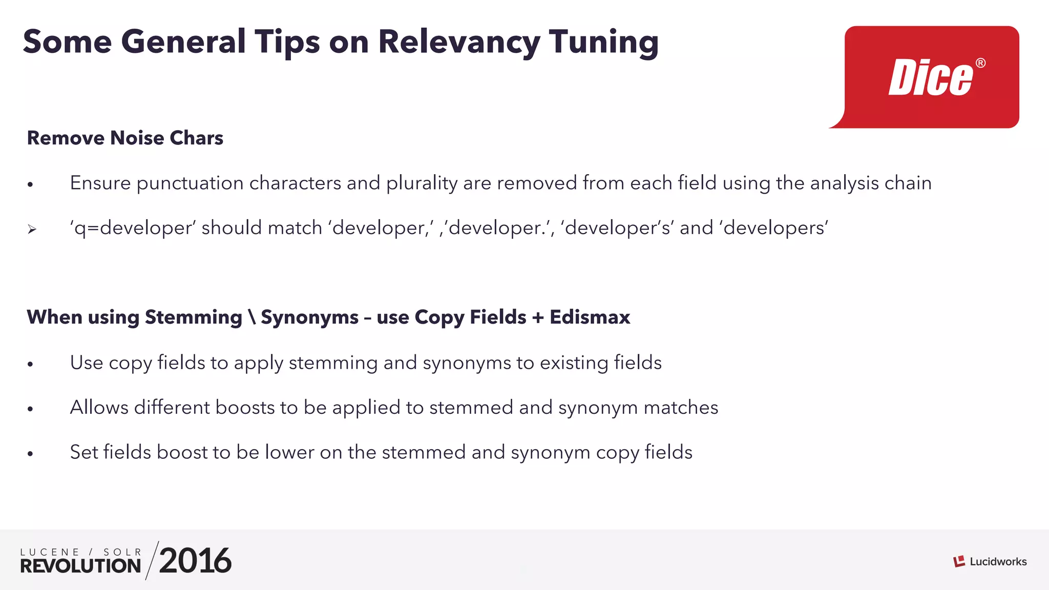 9
Remove Noise Chars
•  Ensure punctuation characters and plurality are removed from each ﬁeld using the analysis chain
Ø  ‘q=developer’ should match ‘developer,’ ,’developer.’, ‘developer’s’ and ‘developers’
When using Stemming  Synonyms – use Copy Fields + Edismax
•  Use copy ﬁelds to apply stemming and synonyms to existing ﬁelds
•  Allows different boosts to be applied to stemmed and synonym matches
•  Set ﬁelds boost to be lower on the stemmed and synonym copy ﬁelds
Some General Tips on Relevancy Tuning
 