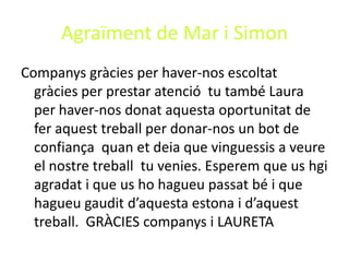 Agraïment de Mar i Simon
Companys gràcies per haver-nos escoltat
  gràcies per prestar atenció tu també Laura
  per haver-nos donat aquesta oportunitat de
  fer aquest treball per donar-nos un bot de
  confiança quan et deia que vinguessis a veure
  el nostre treball tu venies. Esperem que us hgi
  agradat i que us ho hagueu passat bé i que
  hagueu gaudit d’aquesta estona i d’aquest
  treball. GRÀCIES companys i LAURETA
 