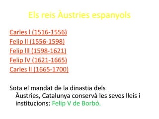Els reis Àustries espanyols
Carles l (1516-1556)
Felip ll (1556-1598)
Felip lll (1598-1621)
Felip lV (1621-1665)
Carles ll (1665-1700)

Sota el mandat de la dinastia dels
  Àustries, Catalunya conservà les seves lleis i
  institucions: Felip V de Borbó.
 