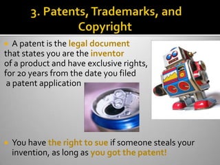   A patent is the legal document
that states you are the inventor
of a product and have exclusive rights,
for 20 years from the date you filed
 a patent application




   You have the right to sue if someone steals your
    invention, as long as you got the patent!
 