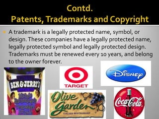    A trademark is a legally protected name, symbol, or
    design. These companies have a legally protected name,
    legally protected symbol and legally protected design.
    Trademarks must be renewed every 10 years, and belong
    to the owner forever.
 