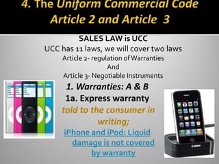 SALES LAW is UCC
UCC has 11 laws, we will cover two laws
     Article 2- regulation of Warranties
                     And
     Article 3- Negotiable Instruments
                      .
     1. Warranties: A & B
     1a. Express warranty
    told to the consumer in
              writing;
     iPhone and iPod: Liquid
       damage is not covered
            by warranty
 