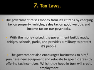    The government raises money from it’s citizens by charging
     tax on property, vehicles, sales tax on good we buy, and
                 income tax on our paychecks.

     With the money raised, the government builds roads,
    bridges, schools, parks, and provides a military to protect
                            it’s people.

      The government also encourages businesses to hire/
    purchase new equipment and relocate to specific areas by
    offering tax incentives. Which they hope in turn will create
                            employment
 