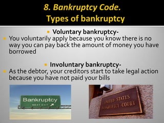  Voluntary bankruptcy-
 You voluntarily apply because you know there is no
  way you can pay back the amount of money you have
  borrowed
                Involuntary bankruptcy-
 As the debtor, your creditors start to take legal action
  because you have not paid your bills
 