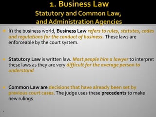    In the business world, Business Law refers to rules, statutes, codes
    and regulations for the conduct of business. These laws are
    enforceable by the court system.


   Statutory Law is written law. Most people hire a lawyer to interpret
    these laws as they are very difficult for the average person to
    understand


   Common Law are decisions that have already been set by
    previous court cases. The judge uses these precedents to make
    new rulings

.
 
