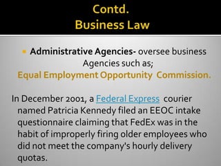 Administrative Agencies- oversee business
               Agencies such as;
 Equal Employment Opportunity Commission.

In December 2001, a Federal Express courier
  named Patricia Kennedy filed an EEOC intake
  questionnaire claiming that FedEx was in the
  habit of improperly firing older employees who
  did not meet the company's hourly delivery
  quotas.
 