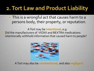    This is a wrongful act that causes harm to a
          persons body, their property, or reputation.
                      A Tort may be intentional, e.g.
   Did the manufacturers of VIOXX and BEXTRA medications
    intentionally withhold information that caused harm to people?




             A Tort may also be unintentional, and also negligent
 