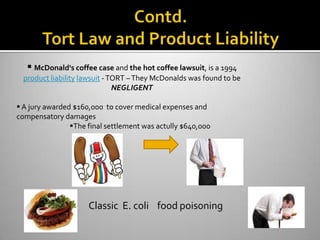  McDonald's coffee case and the hot coffee lawsuit, is a 1994
  product liability lawsuit - TORT – They McDonalds was found to be
                               NEGLIGENT

 A jury awarded $160,000 to cover medical expenses and
compensatory damages
                The final settlement was actully $640,000




                     Classic E. coli food poisoning
 