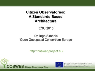 EGU 2015
Dr. Ingo Simonis
Open Geospatial Consortium Europe
http://cobwebproject.eu/
Citizen Observatories:
A Standards Based
Architecture
 