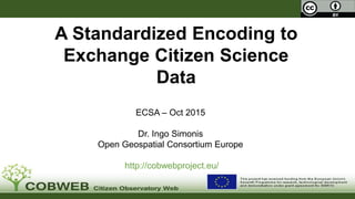 .
A Standardized Encoding to
Exchange Citizen Science
Data
ECSA – Oct 2015
Dr. Ingo Simonis
Open Geospatial Consortium Europe
http://cobwebproject.eu/
 