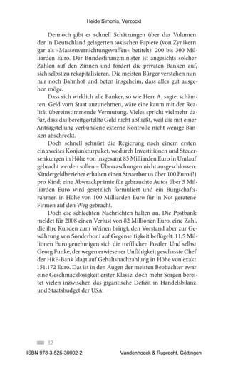 Heide Simonis, Verzockt

        Dennoch gibt es schnell Schätzungen über das Volumen
   der in Deutschland gelagerten toxischen Papiere (von Zynikern
   gar als »Massenvernichtungswaffen« betitelt): 200 bis 300 Mil-
   liarden Euro. Der Bundesfinanzminister ist angesichts solcher
   Zahlen auf den Zinnen und fordert die privaten Banken auf,
   sich selbst zu rekapitalisieren. Die meisten Bürger verstehen nun
   nur noch Bahnhof und beten insgeheim, dass alles gut ausge-
   hen möge.
        Dass sich wirklich alle Banker, so wie Herr A. sagte, schäm-
   ten, Geld vom Staat anzunehmen, wäre eine kaum mit der Rea-
   lität übereinstimmende Vermutung. Vieles spricht vielmehr da-
   für, dass das bereitgestellte Geld nicht abfließt, weil die mit einer
   Antragstellung verbundene externe Kontrolle nicht wenige Ban-
   ken abschreckt.
        Doch schnell schnürt die Regierung nach einem ersten
   ein zweites Konjunkturpaket, wodurch Investitionen und Steuer-
   senkungen in Höhe von insgesamt 85 Milliarden Euro in Umlauf
   gebracht werden sollen – Überraschungen nicht ausgeschlossen:
   Kindergeldbezieher erhalten einen Steuerbonus über 100 Euro (!)
   pro Kind; eine Abwrackprämie für gebrauchte Autos über 5 Mil-
   liarden Euro wird gesetzlich formuliert und ein Bürgschafts-
   rahmen in Höhe von 100 Milliarden Euro für in Not geratene
   Firmen auf den Weg gebracht.
        Doch die schlechten Nachrichten halten an. Die Postbank
   meldet für 2008 einen Verlust von 82 Millionen Euro, eine Zahl,
   die ihre Kunden zum Weinen bringt, den Vorstand aber zur Ge-
   währung von Sonderboni auf Gegenseitigkeit beflügelt: 11,5 Mil-
   lionen Euro genehmigen sich die trefflichen Postler. Und selbst
   Georg Funke, der wegen erwiesener Unfähigkeit geschasste Chef
   der HRE-Bank klagt auf Gehaltsnachzahlung in Höhe von exakt
   151.172 Euro. Das ist in den Augen der meisten Beobachter zwar
   eine Geschmacklosigkeit erster Klasse, doch mehr Sorgen berei-
   tet vielen inzwischen das gigantische Defizit in Handelsbilanz
   und Staatsbudget der USA.




        12
ISBN 978-3-525-30002-2                 Vandenhoeck & Ruprecht, Göttingen
 