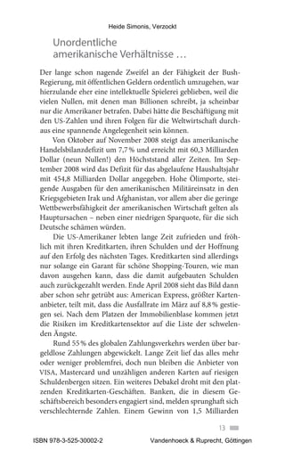 Heide Simonis, Verzockt

      Unordentliche
      amerikanische Verhältnisse …
 Der lange schon nagende Zweifel an der Fähigkeit der Bush-
 Regierung, mit öffentlichen Geldern ordentlich umzugehen, war
 hierzulande eher eine intellektuelle Spielerei geblieben, weil die
 vielen Nullen, mit denen man Billionen schreibt, ja scheinbar
 nur die Amerikaner betrafen. Dabei hätte die Beschäftigung mit
 den US-Zahlen und ihren Folgen für die Weltwirtschaft durch-
 aus eine spannende Angelegenheit sein können.
      Von Oktober auf November 2008 steigt das amerikanische
 Handelsbilanzdefizit um 7,7 % und erreicht mit 60,3 Milliarden
 Dollar (neun Nullen!) den Höchststand aller Zeiten. Im Sep-
 tember 2008 wird das Defizit für das abgelaufene Haushaltsjahr
 mit 454,8 Milliarden Dollar angegeben. Hohe Ölimporte, stei-
 gende Ausgaben für den amerikanischen Militäreinsatz in den
 Kriegsgebieten Irak und Afghanistan, vor allem aber die geringe
 Wettbewerbsfähigkeit der amerikanischen Wirtschaft gelten als
 Hauptursachen – neben einer niedrigen Sparquote, für die sich
 Deutsche schämen würden.
      Die US-Amerikaner lebten lange Zeit zufrieden und fröh-
 lich mit ihren Kreditkarten, ihren Schulden und der Hoffnung
 auf den Erfolg des nächsten Tages. Kreditkarten sind allerdings
 nur solange ein Garant für schöne Shopping-Touren, wie man
 davon ausgehen kann, dass die damit aufgebauten Schulden
 auch zurückgezahlt werden. Ende April 2008 sieht das Bild dann
 aber schon sehr getrübt aus: American Express, größter Karten-
 anbieter, teilt mit, dass die Ausfallrate im März auf 8,8 % gestie-
 gen sei. Nach dem Platzen der Immobilienblase kommen jetzt
 die Risiken im Kreditkartensektor auf die Liste der schwelen-
 den Ängste.
      Rund 55 % des globalen Zahlungsverkehrs werden über bar-
 geldlose Zahlungen abgewickelt. Lange Zeit lief das alles mehr
 oder weniger problemfrei, doch nun bleiben die Anbieter von
 VISA, Mastercard und unzähligen anderen Karten auf riesigen
 Schuldenbergen sitzen. Ein weiteres Debakel droht mit den plat-
 zenden Kreditkarten-Geschäften. Banken, die in diesem Ge-
 schäftsbereich besonders engagiert sind, melden sprunghaft sich
 verschlechternde Zahlen. Einem Gewinn von 1,5 Milliarden

                                                             13
ISBN 978-3-525-30002-2                 Vandenhoeck & Ruprecht, Göttingen
 
